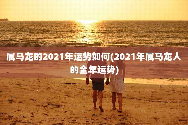 属马龙的2021年运势如何(2021年属马龙人的全年运势)
