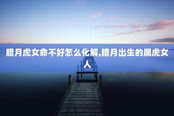 腊月虎女命不好怎么化解,腊月出生的属虎女人