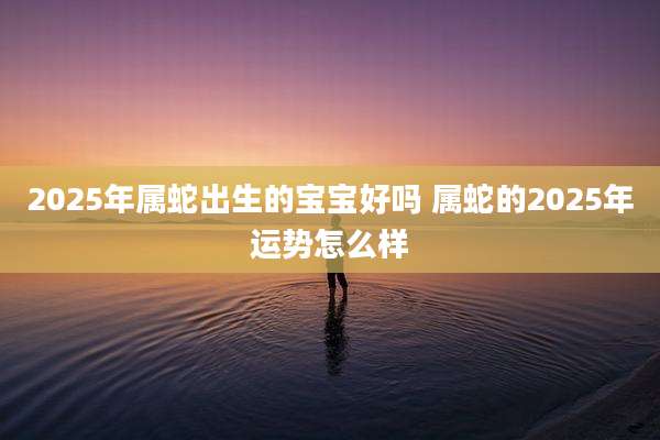 2025年属蛇出生的宝宝好吗 属蛇的2025年运势怎么样