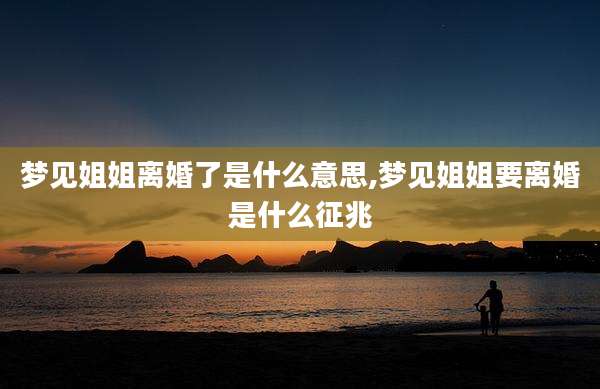 梦见姐姐离婚了是什么意思,梦见姐姐要离婚是什么征兆