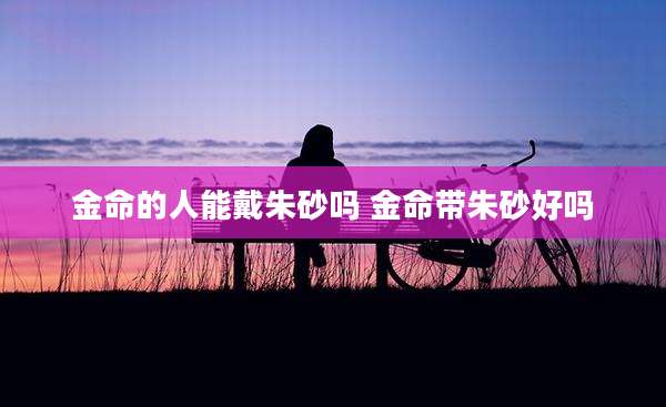 金命的人能戴朱砂吗 金命带朱砂好吗