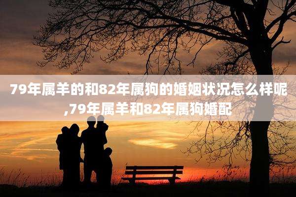 79年属羊的和82年属狗的婚姻状况怎么样呢,79年属羊和82年属狗婚配
