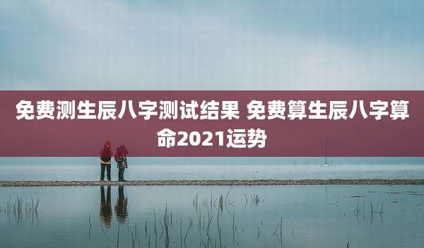 免费测生辰八字测试结果 免费算生辰八字算命2021运势