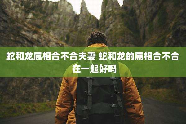 蛇和龙属相合不合夫妻 蛇和龙的属相合不合 在一起好吗