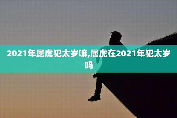 2021年属虎犯太岁嘛,属虎在2021年犯太岁吗