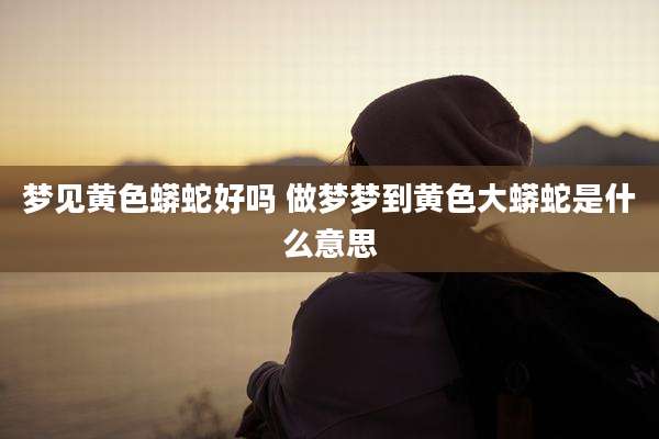 梦见黄色蟒蛇好吗 做梦梦到黄色大蟒蛇是什么意思