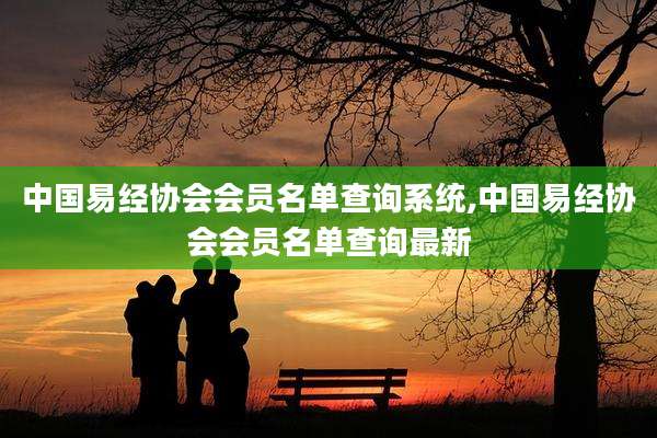 中国易经协会会员名单查询系统,中国易经协会会员名单查询最新
