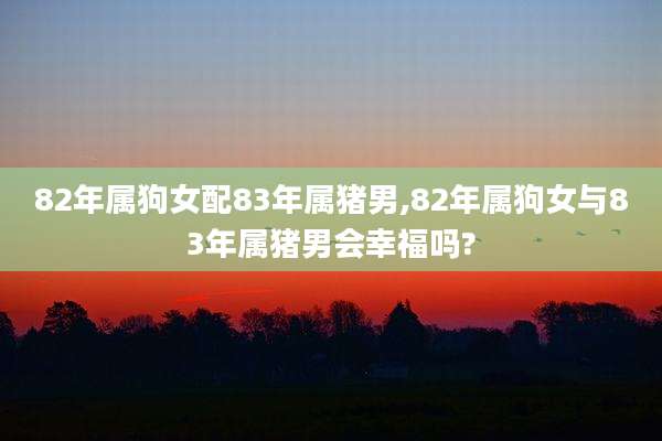 82年属狗女配83年属猪男,82年属狗女与83年属猪男会幸福吗?
