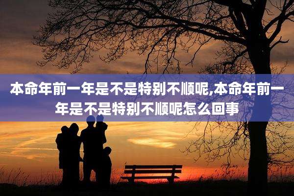 本命年前一年是不是特别不顺呢,本命年前一年是不是特别不顺呢怎么回事