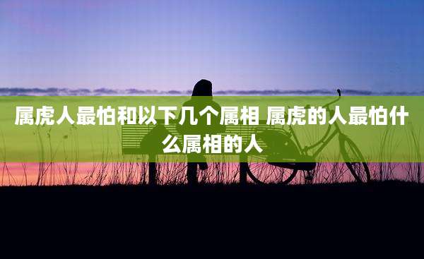 属虎人最怕和以下几个属相 属虎的人最怕什么属相的人