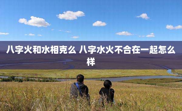 八字火和水相克么 八字水火不合在一起怎么样