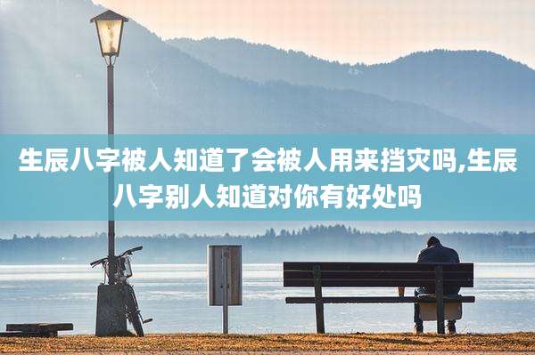 生辰八字被人知道了会被人用来挡灾吗,生辰八字别人知道对你有好处吗