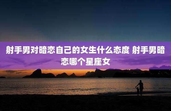 射手男对暗恋自己的女生什么态度 射手男暗恋哪个星座女