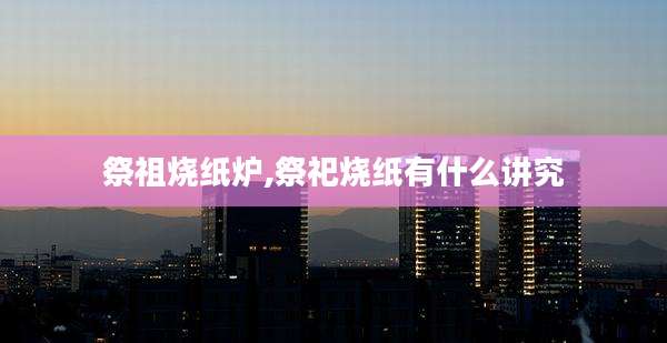 祭祖烧纸炉,祭祀烧纸有什么讲究