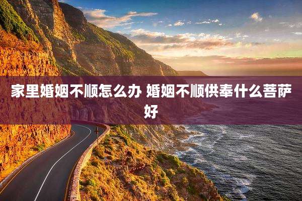家里婚姻不顺怎么办 婚姻不顺供奉什么菩萨好
