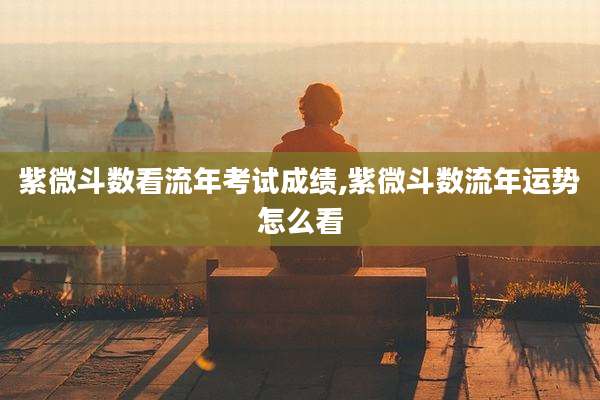 紫微斗数看流年考试成绩,紫微斗数流年运势怎么看