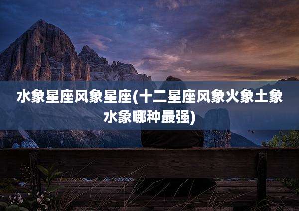 水象星座风象星座(十二星座风象火象土象水象哪种最强)