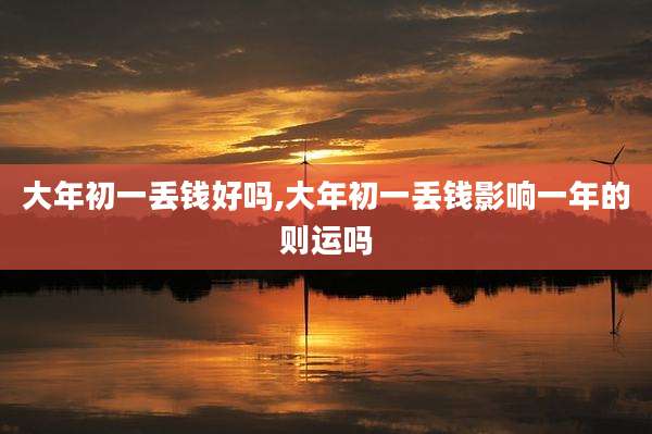 大年初一丢钱好吗,大年初一丢钱影响一年的则运吗