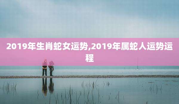 2019年生肖蛇女运势,2019年属蛇人运势运程