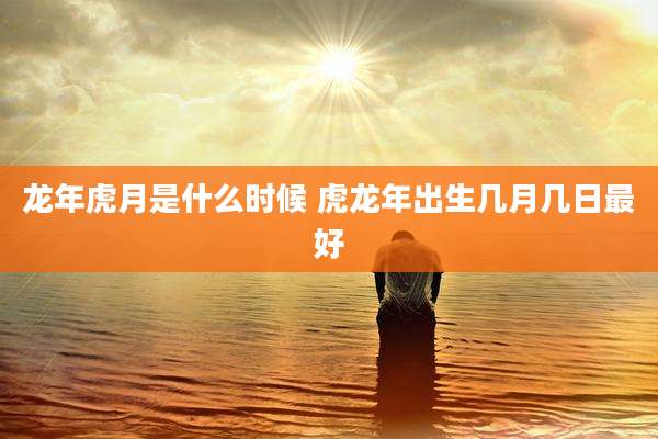 龙年虎月是什么时候 虎龙年出生几月几日最好