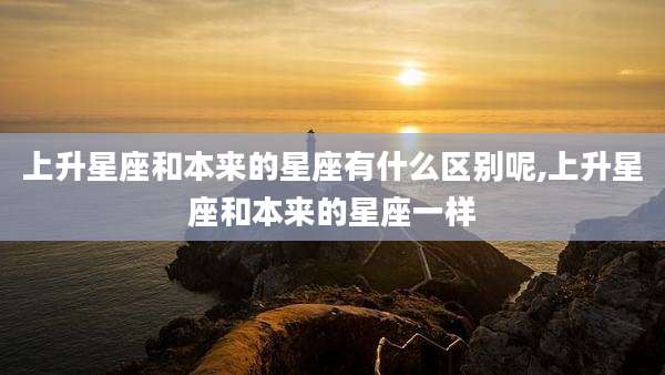 上升星座和本来的星座有什么区别呢,上升星座和本来的星座一样