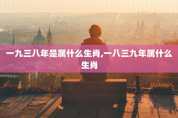 一九三八年是属什么生肖,一八三九年属什么生肖