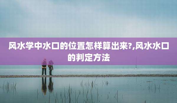 风水学中水口的位置怎样算出来?,风水水口的判定方法