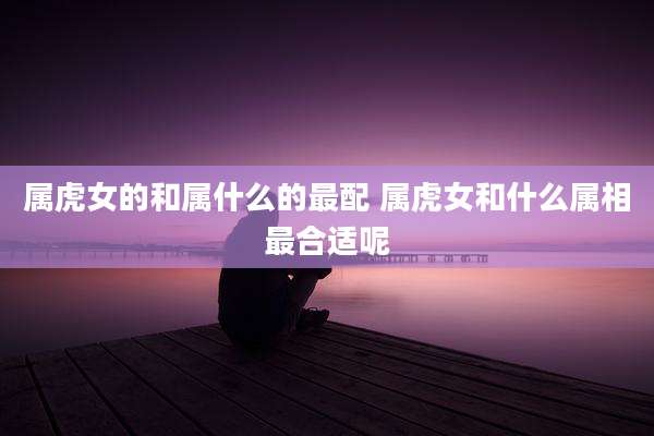 属虎女的和属什么的最配 属虎女和什么属相最合适呢