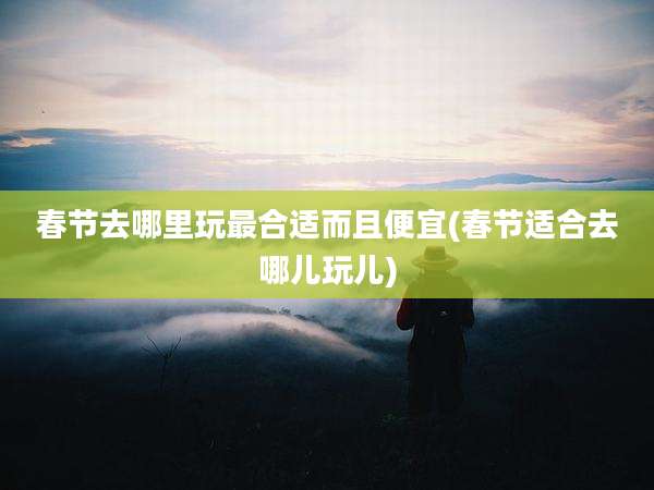 春节去哪里玩最合适而且便宜(春节适合去哪儿玩儿)