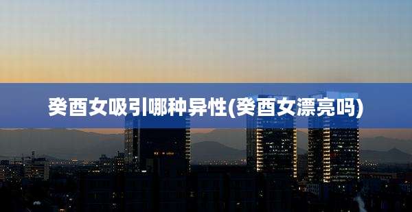 癸酉女吸引哪种异性(癸酉女漂亮吗)