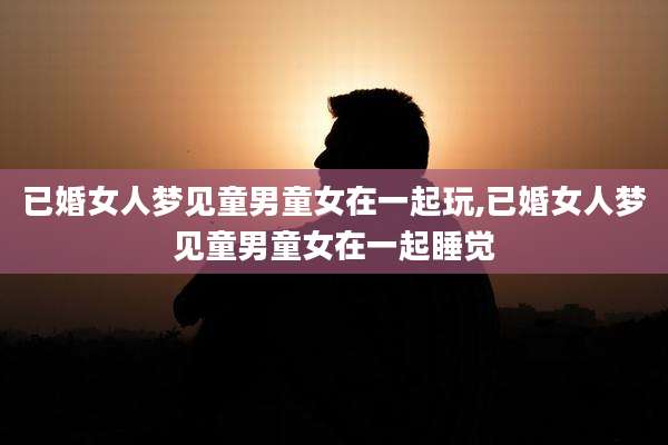 已婚女人梦见童男童女在一起玩,已婚女人梦见童男童女在一起睡觉