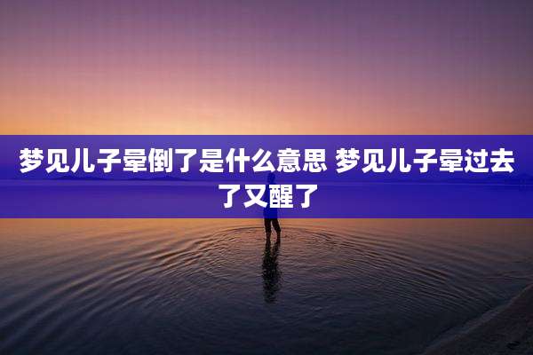 梦见儿子晕倒了是什么意思 梦见儿子晕过去了又醒了