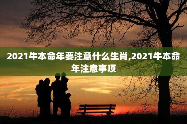 2021牛本命年要注意什么生肖,2021牛本命年注意事项