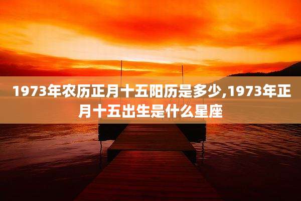 1973年农历正月十五阳历是多少,1973年正月十五出生是什么星座