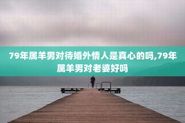 79年属羊男对待婚外情人是真心的吗,79年属羊男对老婆好吗
