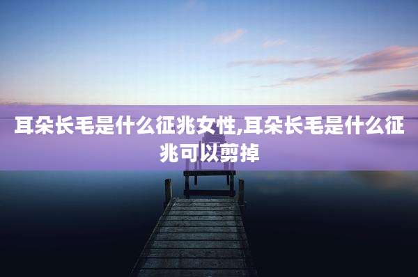 耳朵长毛是什么征兆女性,耳朵长毛是什么征兆可以剪掉