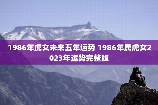 1986年虎女未来五年运势 1986年属虎女2023年运势完整版