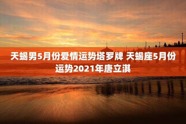 天蝎男5月份爱情运势塔罗牌 天蝎座5月份运势2021年唐立淇