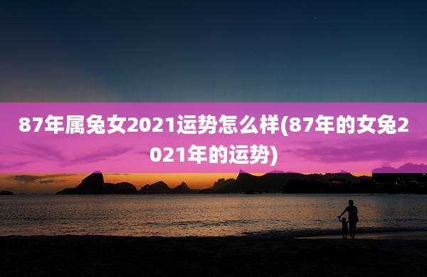 87年属兔女2021运势怎么样(87年的女兔2021年的运势)
