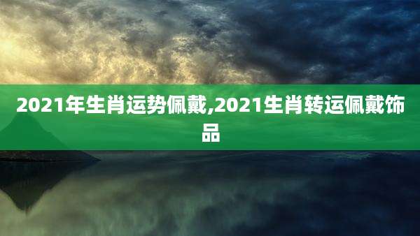 2021年生肖运势佩戴,2021生肖转运佩戴饰品