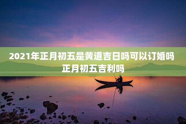 2021年正月初五是黄道吉日吗可以订婚吗 正月初五吉利吗