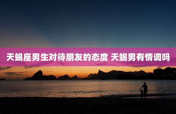 天蝎座男生对待朋友的态度 天蝎男有情调吗