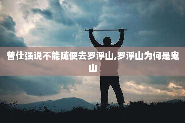 曾仕强说不能随便去罗浮山,罗浮山为何是鬼山