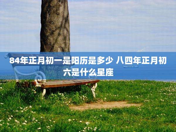 84年正月初一是阳历是多少 八四年正月初六是什么星座