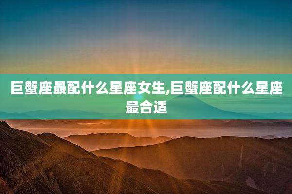 巨蟹座最配什么星座女生,巨蟹座配什么星座最合适
