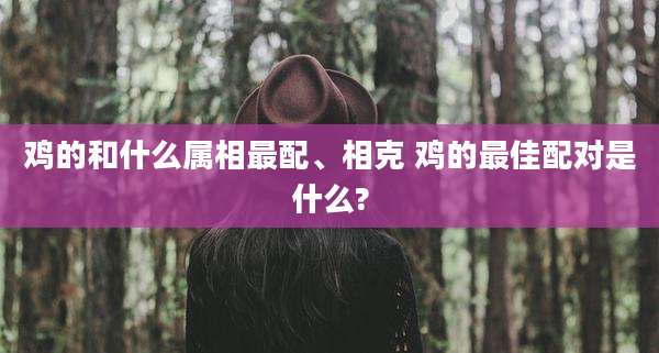 鸡的和什么属相最配、相克 鸡的最佳配对是什么?