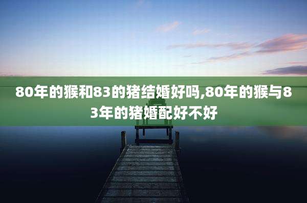80年的猴和83的猪结婚好吗,80年的猴与83年的猪婚配好不好