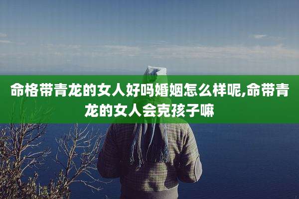 命格带青龙的女人好吗婚姻怎么样呢,命带青龙的女人会克孩子嘛