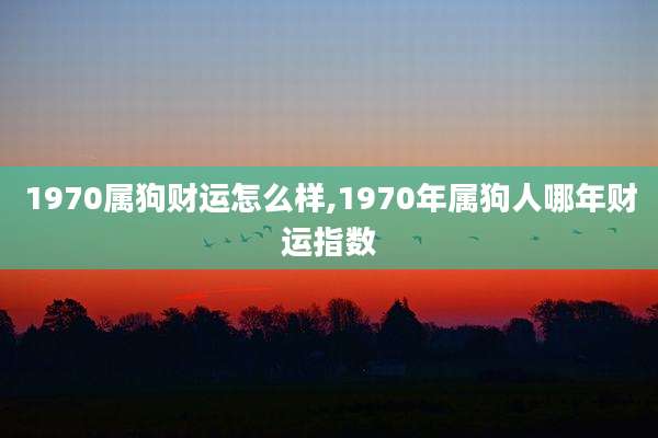 1970属狗财运怎么样,1970年属狗人哪年财运指数