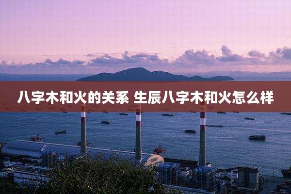 八字木和火的关系 生辰八字木和火怎么样